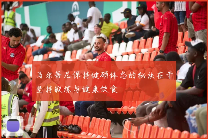 马尔蒂尼保持健硕体态的秘诀在于坚持锻炼与健康饮食