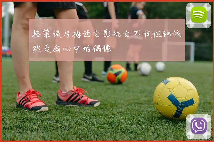 格策谈与梅西合影机会不佳但他依然是我心中的偶像