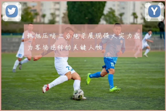 韩旭压哨三分绝杀展现强大实力成为客场逆转的关键人物