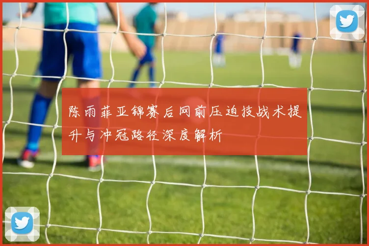 陈雨菲亚锦赛后网前压迫技战术提升与冲冠路径深度解析