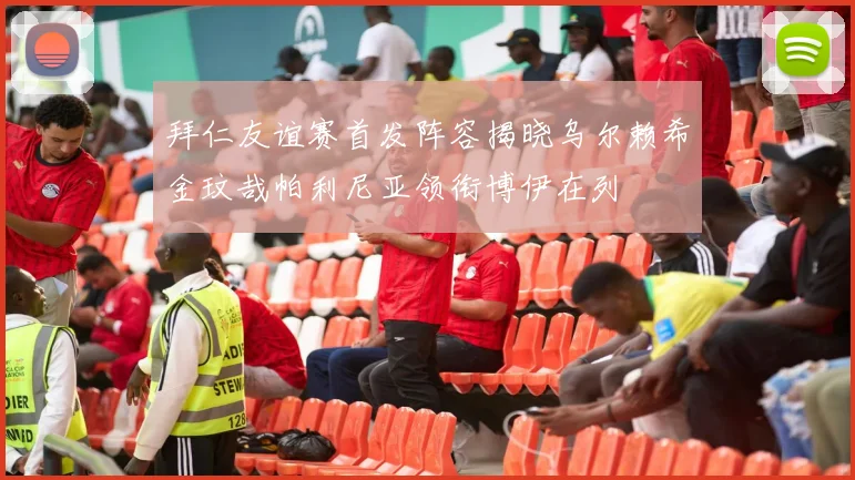 拜仁友谊赛首发阵容揭晓乌尔赖希金玟哉帕利尼亚领衔博伊在列