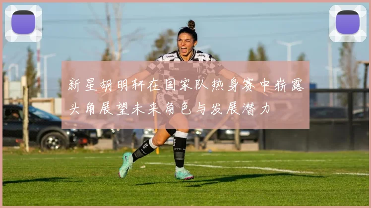 新星胡明轩在国家队热身赛中崭露头角展望未来角色与发展潜力